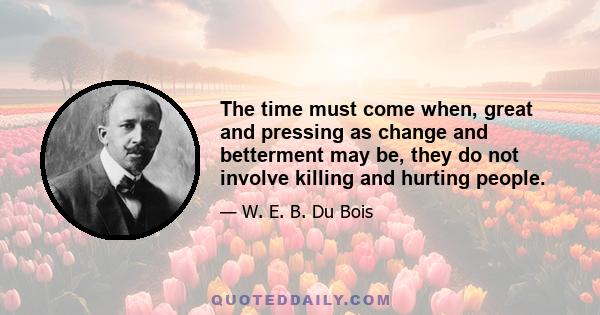 The time must come when, great and pressing as change and betterment may be, they do not involve killing and hurting people.