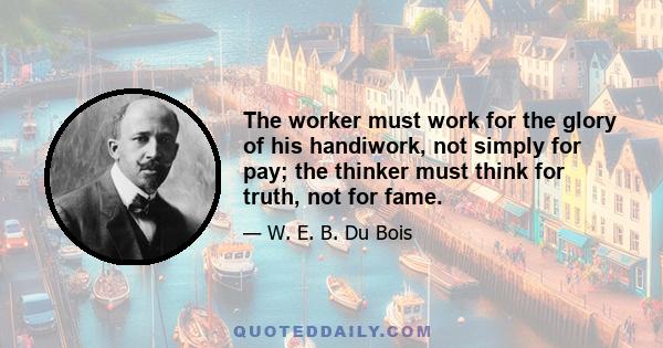 The worker must work for the glory of his handiwork, not simply for pay; the thinker must think for truth, not for fame.