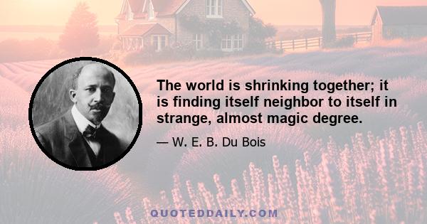 The world is shrinking together; it is finding itself neighbor to itself in strange, almost magic degree.