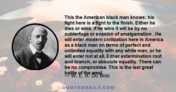 This the American black man knows: his fight here is a fight to the finish. Either he dies or wins. If he wins it will be by no subterfuge or evasion of amalgamation . He will enter modern civilization here in America