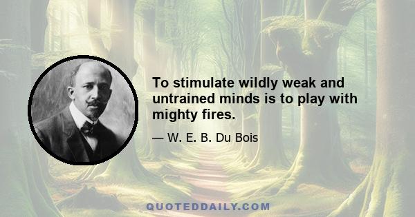 To stimulate wildly weak and untrained minds is to play with mighty fires.