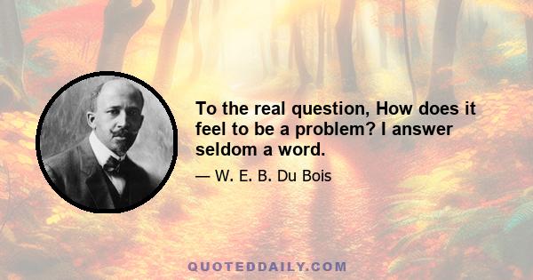 To the real question, How does it feel to be a problem? I answer seldom a word.