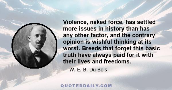 Violence, naked force, has settled more issues in history than has any other factor, and the contrary opinion is wishful thinking at its worst. Breeds that forget this basic truth have always paid for it with their