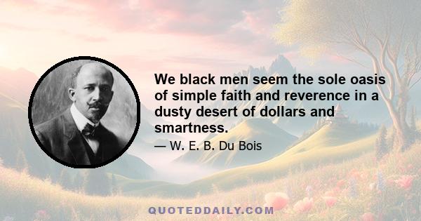 We black men seem the sole oasis of simple faith and reverence in a dusty desert of dollars and smartness.