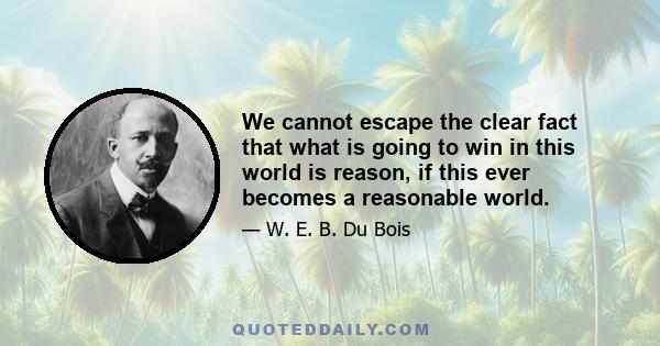 We cannot escape the clear fact that what is going to win in this world is reason, if this ever becomes a reasonable world.