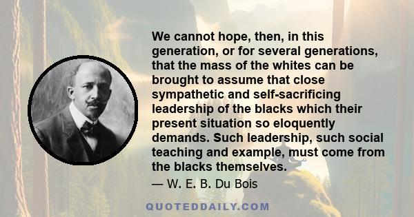 We cannot hope, then, in this generation, or for several generations, that the mass of the whites can be brought to assume that close sympathetic and self-sacrificing leadership of the blacks which their present