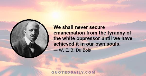 We shall never secure emancipation from the tyranny of the white oppressor until we have achieved it in our own souls.