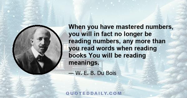 When you have mastered numbers, you will in fact no longer be reading numbers, any more than you read words when reading books You will be reading meanings.