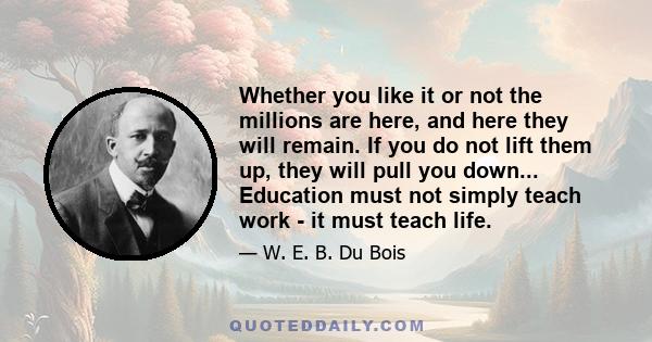 Whether you like it or not the millions are here, and here they will remain. If you do not lift them up, they will pull you down... Education must not simply teach work - it must teach life.