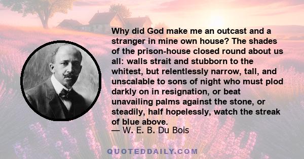 Why did God make me an outcast and a stranger in mine own house? The shades of the prison-house closed round about us all: walls strait and stubborn to the whitest, but relentlessly narrow, tall, and unscalable to sons