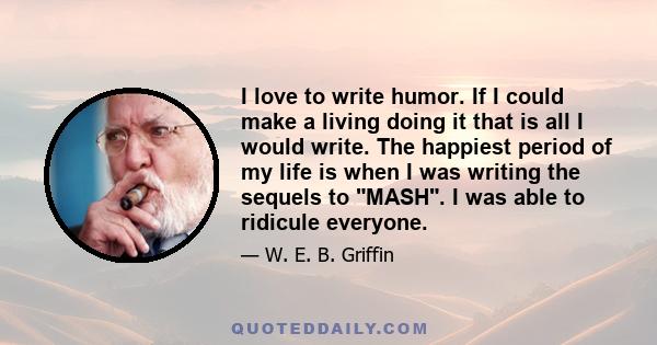 I love to write humor. If I could make a living doing it that is all I would write. The happiest period of my life is when I was writing the sequels to MASH. I was able to ridicule everyone.