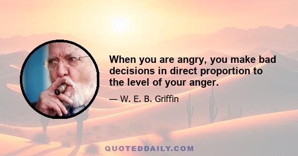 When you are angry, you make bad decisions in direct proportion to the level of your anger.