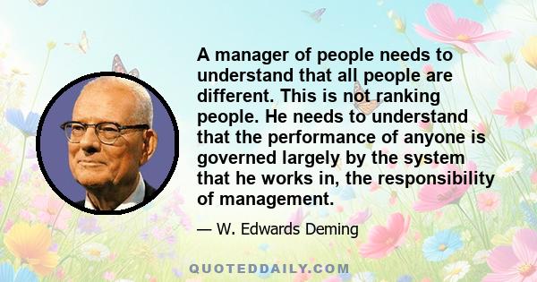 A manager of people needs to understand that all people are different. This is not ranking people. He needs to understand that the performance of anyone is governed largely by the system that he works in, the