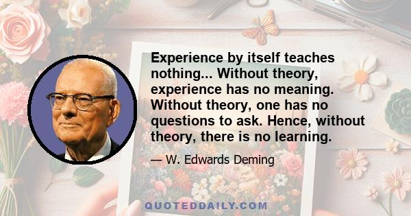 Experience by itself teaches nothing... Without theory, experience has no meaning. Without theory, one has no questions to ask. Hence, without theory, there is no learning.