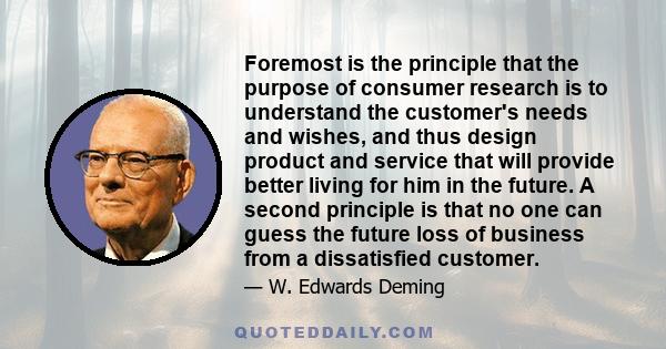 Foremost is the principle that the purpose of consumer research is to understand the customer's needs and wishes, and thus design product and service that will provide better living for him in the future. A second