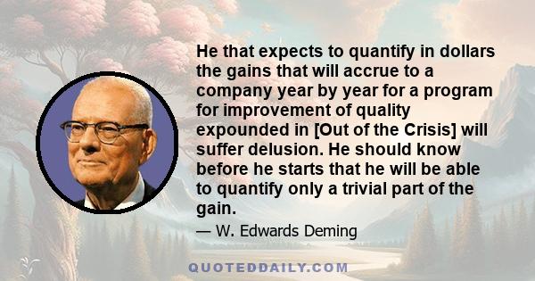 He that expects to quantify in dollars the gains that will accrue to a company year by year for a program for improvement of quality expounded in [Out of the Crisis] will suffer delusion. He should know before he starts 