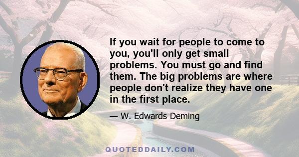 If you wait for people to come to you, you'll only get small problems. You must go and find them. The big problems are where people don't realize they have one in the first place.