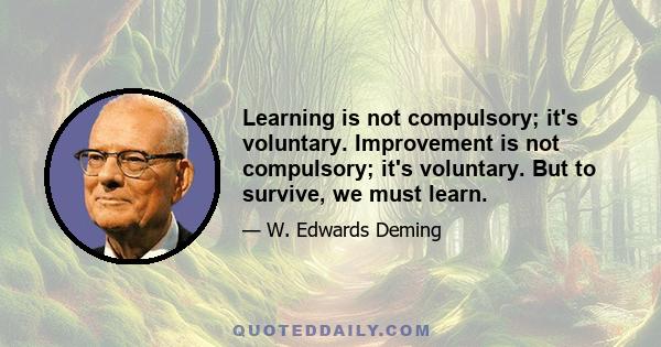 Learning is not compulsory; it's voluntary. Improvement is not compulsory; it's voluntary. But to survive, we must learn.