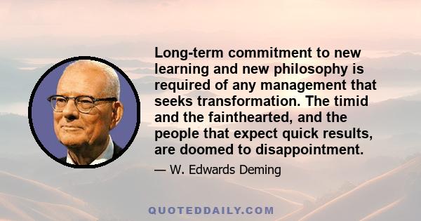 Long-term commitment to new learning and new philosophy is required of any management that seeks transformation. The timid and the fainthearted, and the people that expect quick results, are doomed to disappointment.