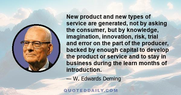 New product and new types of service are generated, not by asking the consumer, but by knowledge, imagination, innovation, risk, trial and error on the part of the producer, backed by enough capital to develop the