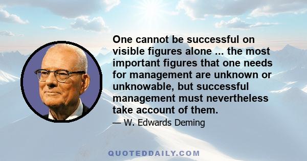 One cannot be successful on visible figures alone ... the most important figures that one needs for management are unknown or unknowable, but successful management must nevertheless take account of them.