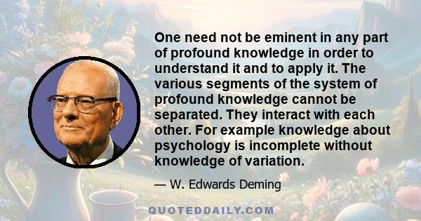 One need not be eminent in any part of profound knowledge in order to understand it and to apply it. The various segments of the system of profound knowledge cannot be separated. They interact with each other. For