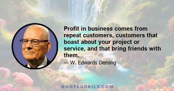 Profit in business comes from repeat customers, customers that boast about your project or service, and that bring friends with them.