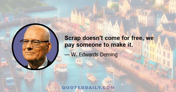 Scrap doesn't come for free, we pay someone to make it.