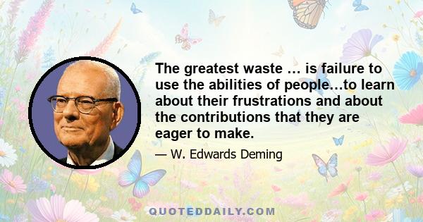 The greatest waste … is failure to use the abilities of people…to learn about their frustrations and about the contributions that they are eager to make.