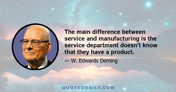 The main difference between service and manufacturing is the service department doesn't know that they have a product.