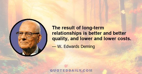 The result of long-term relationships is better and better quality, and lower and lower costs.