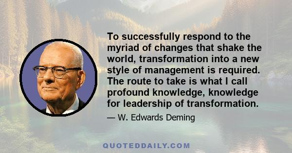 To successfully respond to the myriad of changes that shake the world, transformation into a new style of management is required. The route to take is what I call profound knowledge, knowledge for leadership of