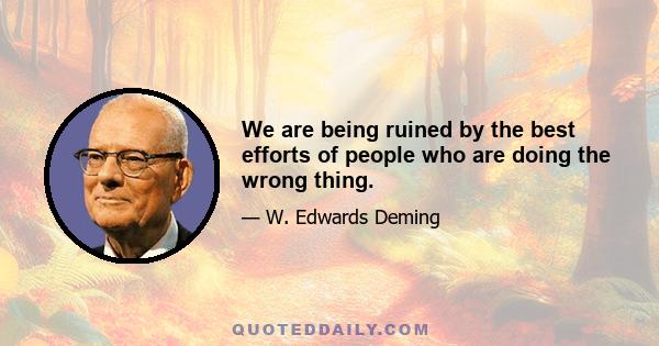 We are being ruined by the best efforts of people who are doing the wrong thing.