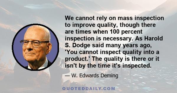 We cannot rely on mass inspection to improve quality, though there are times when 100 percent inspection is necessary. As Harold S. Dodge said many years ago, 'You cannot inspect quality into a product.' The quality is