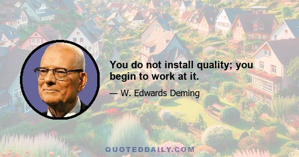 You do not install quality; you begin to work at it.