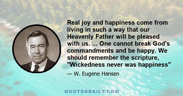 Real joy and happiness come from living in such a way that our Heavenly Father will be pleased with us. ... One cannot break God's commandments and be happy. We should remember the scripture, Wickedness never was