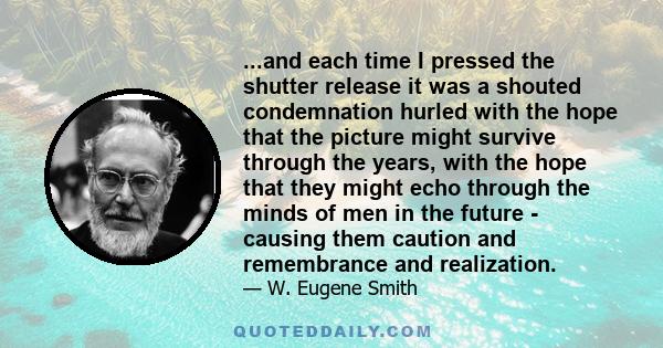 ...and each time I pressed the shutter release it was a shouted condemnation hurled with the hope that the picture might survive through the years, with the hope that they might echo through the minds of men in the