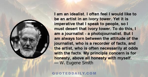 I am an idealist. I often feel I would like to be an artist in an ivory tower. Yet it is imperative that I speak to people, so I must desert that ivory tower. To do this, I am a journalist - a photojournalist. But I am