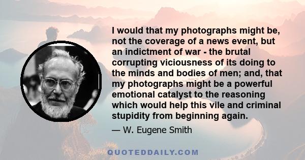 I would that my photographs might be, not the coverage of a news event, but an indictment of war - the brutal corrupting viciousness of its doing to the minds and bodies of men; and, that my photographs might be a