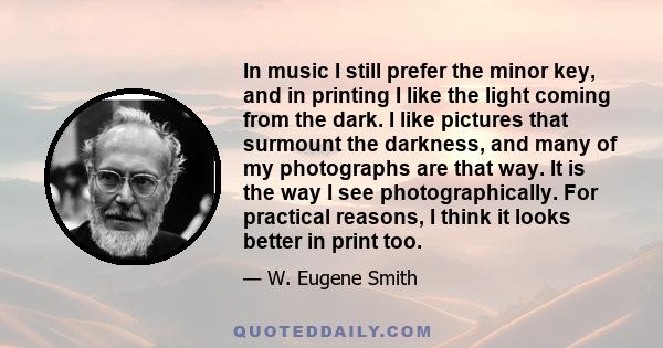 In music I still prefer the minor key, and in printing I like the light coming from the dark. I like pictures that surmount the darkness, and many of my photographs are that way. It is the way I see photographically.