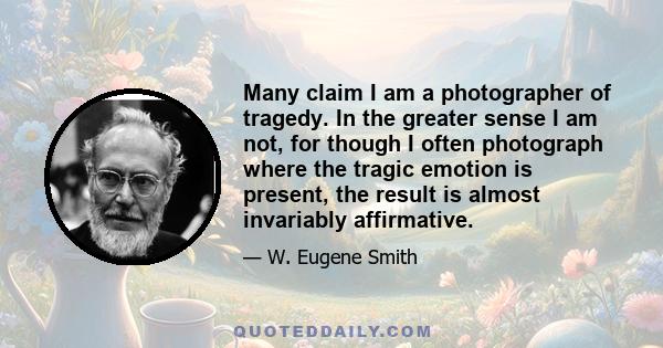 Many claim I am a photographer of tragedy. In the greater sense I am not, for though I often photograph where the tragic emotion is present, the result is almost invariably affirmative.