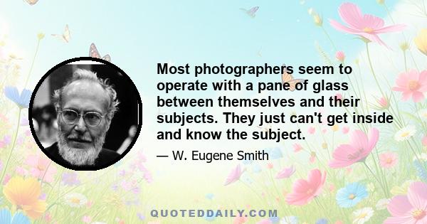 Most photographers seem to operate with a pane of glass between themselves and their subjects. They just can't get inside and know the subject.