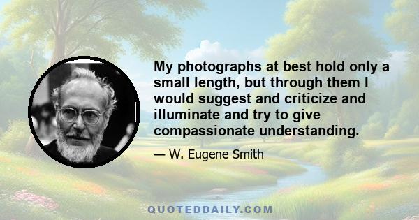 My photographs at best hold only a small length, but through them I would suggest and criticize and illuminate and try to give compassionate understanding.