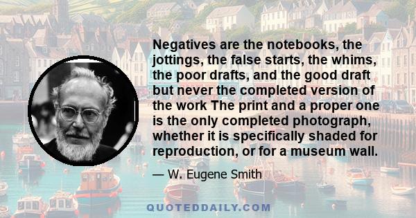 Negatives are the notebooks, the jottings, the false starts, the whims, the poor drafts, and the good draft but never the completed version of the work The print and a proper one is the only completed photograph,