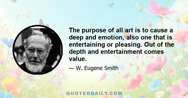 The purpose of all art is to cause a deep and emotion, also one that is entertaining or pleasing. Out of the depth and entertainment comes value.