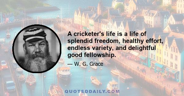 A cricketer's life is a life of splendid freedom, healthy effort, endless variety, and delightful good fellowship.