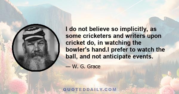 I do not believe so implicitly, as some cricketers and writers upon cricket do, in watching the bowler's hand.I prefer to watch the ball, and not anticipate events.