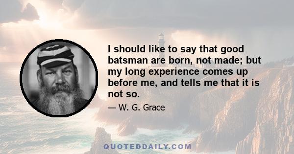 I should like to say that good batsman are born, not made; but my long experience comes up before me, and tells me that it is not so.