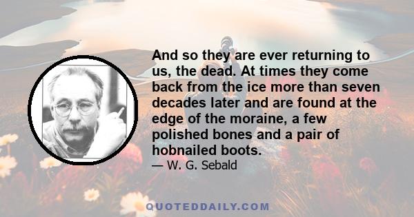 And so they are ever returning to us, the dead. At times they come back from the ice more than seven decades later and are found at the edge of the moraine, a few polished bones and a pair of hobnailed boots.