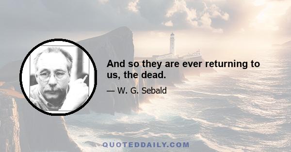 And so they are ever returning to us, the dead.